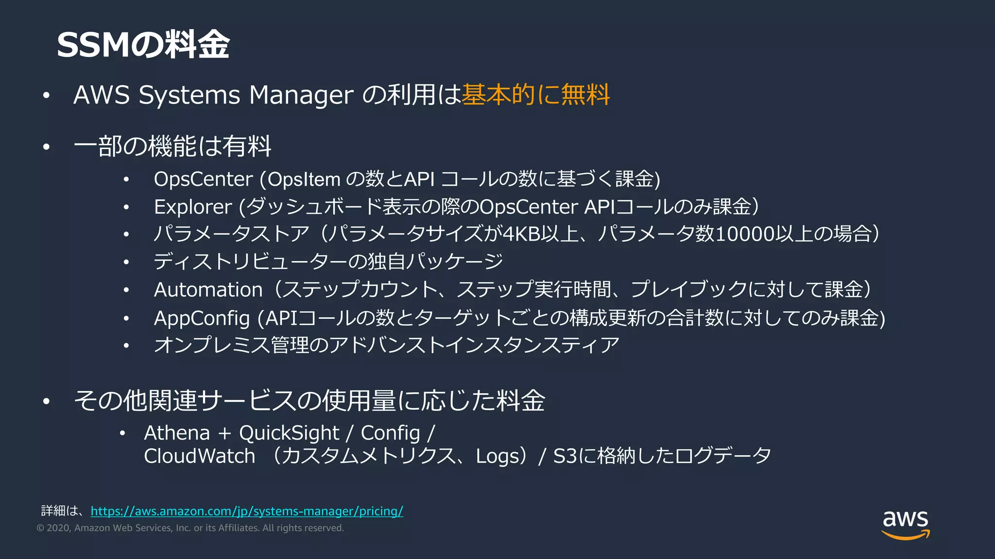 © 2020, Amazon Web Services, Inc. or its Affiliates. All rights reserved.
SSMの料金
• AWS Systems Manager の利用は基本的に無料
• 一部の機能は有料
• OpsCenter (OpsItem の数とAPI コールの数に基づく課金)
• Explorer (ダッシュボード表示の際のOpsCenter APIコールのみ課金）
• パラメータストア（パラメータサイズが4KB以上、パラメータ数10000以上の場合）
• ディストリビューターの独自パッケージ
• Automation（ステップカウント、ステップ実行時間、プレイブックに対して課金）
• AppConfig (APIコールの数とターゲットごとの構成更新の合計数に対してのみ課金)
• オンプレミス管理のアドバンストインスタンスティア
• その他関連サービスの使用量に応じた料金
• Athena + QuickSight / Config /
CloudWatch （カスタムメトリクス、Logs）/ S3に格納したログデータ
詳細は、https://aws.amazon.com/jp/systems-manager/pricing/
 