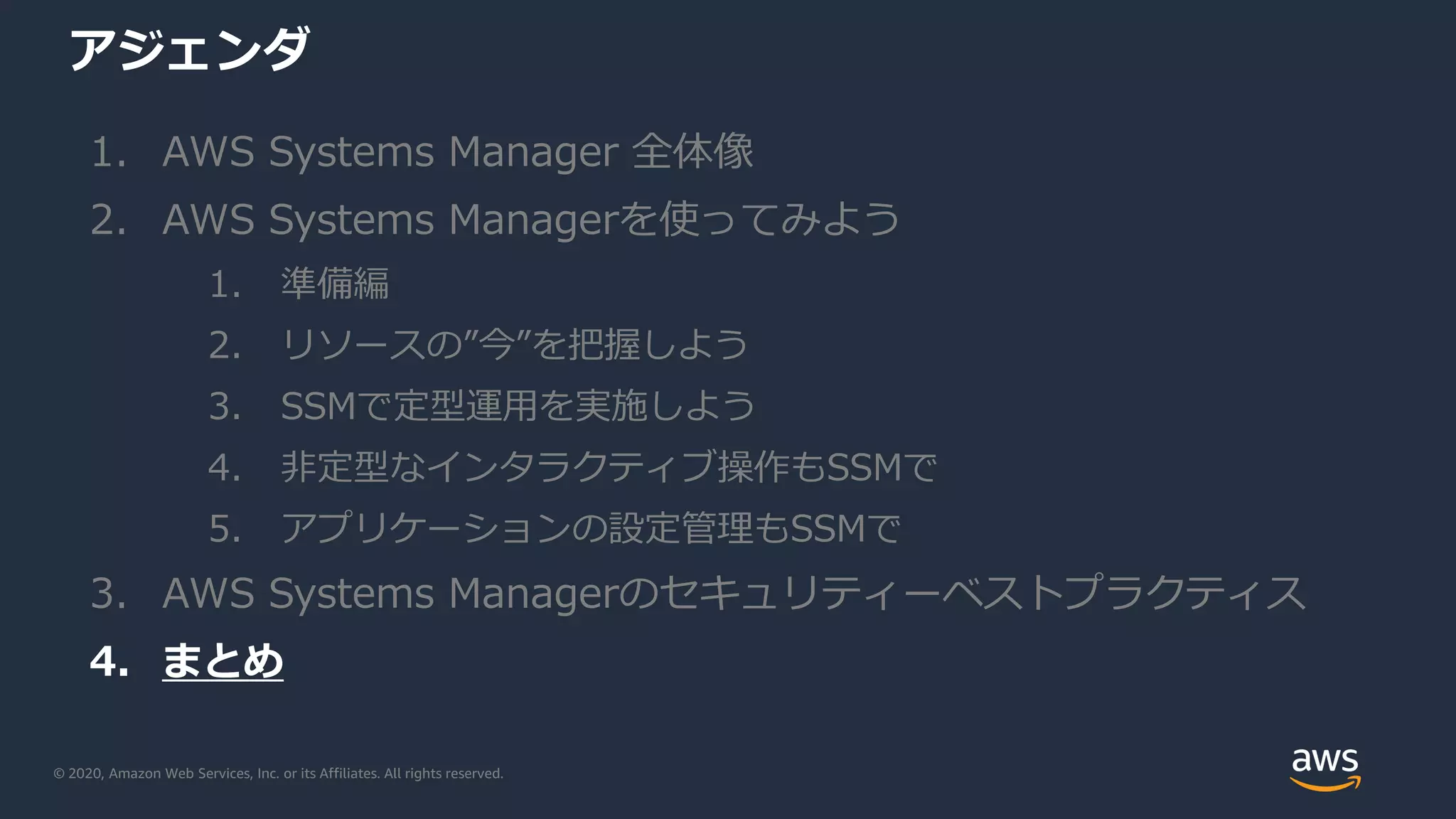© 2020, Amazon Web Services, Inc. or its Affiliates. All rights reserved.
アジェンダ
1. AWS Systems Manager 全体像
2. AWS Systems Managerを使ってみよう
1. 準備編
2. リソースの”今”を把握しよう
3. SSMで定型運用を実施しよう
4. 非定型なインタラクティブ操作もSSMで
5. アプリケーションの設定管理もSSMで
3. AWS Systems Managerのセキュリティーベストプラクティス
4. まとめ
 