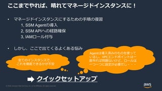 © 2020, Amazon Web Services, Inc. or its Affiliates. All rights reserved.
ここまでやれば、晴れてマネージドインスタンスに！
• マネージドインスタンスにするための手順の復習
1, SSM Agentの導入
2, SSM APIへの経路確保
3, IAMロール付与
• しかし、ここで出てくるよくある悩み
Agentは導入済みのものを使って
いるし、VPCエンドポイントは一
度作れば問題ないけど、ロールは
一つ一つに設定が必要だし・・・
全てのインスタンスで、
これを徹底できるかが不安
クイックセットアップ
 