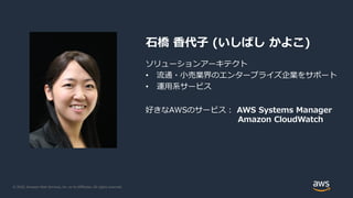 © 2020, Amazon Web Services, Inc. or its Affiliates. All rights reserved.
石橋 香代子 (いしばし かよこ)
ソリューションアーキテクト
• 流通・小売業界のエンタープライズ企業をサポート
• 運用系サービス
好きなAWSのサービス： AWS Systems Manager
Amazon CloudWatch
 