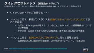 © 2020, Amazon Web Services, Inc. or its Affiliates. All rights reserved.
クイックセットアップ （高速セットアップ）
必要なセキュリティロールと一般的に使用される SSM機能をEC2インスタンスですばやく設定
• クイックセットアップを使うと・・・
• （いいところ１）新規インスタンスも自動でマネージドインスタンスにする
ことが可能
• ただし、SSM Agentが導入されていること、SSM APIへの経路確保されている
ことが前提
• すでにロールが割り当てられている場合は、置き換えはしないので注意
• （いいところ２）SSMのベストプラクティスに則って管理できる。
• 2週間毎のSSM Agentの自動更新、30分おきのインベントリー収集など
詳細は、https://docs.aws.amazon.com/ja_jp/systems-manager/latest/userguide/systems-manager-quick-setup.html
 