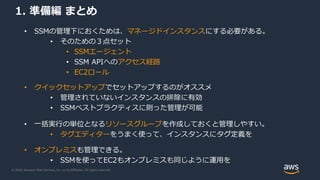 © 2020, Amazon Web Services, Inc. or its Affiliates. All rights reserved.
1. 準備編 まとめ
• SSMの管理下におくためは、マネージドインスタンスにする必要がある。
• そのための３点セット
• SSMエージェント
• SSM APIへのアクセス経路
• EC2ロール
• クイックセットアップでセットアップするのがオススメ
• 管理されていないインスタンスの排除に有効
• SSMベストプラクティスに則った管理が可能
• 一括実行の単位となるリソースグループを作成しておくと管理しやすい。
• タグエディターをうまく使って、インスタンスにタグ定義を
• オンプレミスも管理できる。
• SSMを使ってEC2もオンプレミスも同じように運用を
 