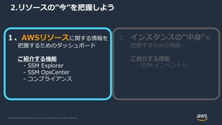 © 2020, Amazon Web Services, Inc. or its Affiliates. All rights reserved.
2.リソースの”今”を把握しよう
１、AWSリソースに関する情報を
把握するためのダッシュボード
ご紹介する機能
- SSM Explorer
- SSM OpsCenter
- コンプライアンス
2, インスタンスの”中身”を
把握するための機能
ご紹介する機能
- SSM インベントリ
 