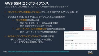 © 2020, Amazon Web Services, Inc. or its Affiliates. All rights reserved.
AWS SSM コンプライアンス
コンプライアンスに準拠していないリソースを表示できるダッシュボード
• コンプライアンス準拠していないリソースを特定できるダッシュボード
• デフォルトでは、以下がコンプライアンスとして定義済み
• パッチ適用状況(Patch)
• SSM パッチマネージャーのScan結果を集計
• SSM Explorerのダッシュボードにも
• ステートマネージャの関連づけ状況(Association)
• SSM ステートマネージャの稼働状況を集計
• カスタムコンプライアンスタイプの定義も可能
・例)ソフトウェアXのバージョン4.0以外の
インスタンスは非準拠とする。
詳細は、https://docs.aws.amazon.com/ja_jp/systems-manager/latest/userguide/systems-manager-compliance.html
 