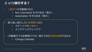 © 2020, Amazon Web Services, Inc. or its Affiliates. All rights reserved.
③ いつ実行する？
• １度きりの手動実行なら
• Run Command をそのまま「実行」
• Automation をそのまま「実行」
• 繰り返し実行したい定期実行なら
• ステートマネージャー
• メンテナンスウィンドウ
• (手動実行でも定期実行でも）実行できる日時を制御するなら
• Change Calendar
 