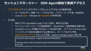 © 2020, Amazon Web Services, Inc. or its Affiliates. All rights reserved.
セッションマネージャー SSM Agent経由で直接アクセス
• ブラウザのみでインタラクティブなシェルアクセスを実現可能
• サーバのログイン情報（キーペアおよびID・パスワード）が不要 (IAM認証）
• Linux は bash、Windows は PowerShellが利用可能
• その他
• 操作ログを CloudWatch Logs や S3 に保存。暗号化も可能。
• セッションマネージャーでの接続履歴や、CloudTrailにて接続情報を追跡可能
• Linuxはセッションを開始するOSユーザを設定可能。 (デフォルトは ssm-user）
• インスタンスでSSHを起動させる必要はない。ポート穴あけも不要。
• AWS CLIからアクセスすることも可能。session-manager-pluginの導入要
$ aws ssm start-session --target i-079c3a197ab5682cb
Starting session with SessionId: kayoko-024e90a532f59ad5e
sh-4.2$
 