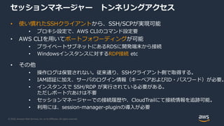 © 2020, Amazon Web Services, Inc. or its Affiliates. All rights reserved.
セッションマネージャー トンネリングアクセス
• 使い慣れたSSHクライアントから、SSH/SCPが実現可能
• プロキシ設定で、AWS CLIのコマンド設定要
• AWS CLIを用いてポートフォワーディングが可能
• プライベートサブネットにあるRDSに開発端末から接続
• Windowsインスタンスに対するRDP接続 etc
• その他
• 操作ログは保管されない。従来通り、SSHクライアント側で取得する。
• IAM認証に加え、サーバのログイン情報（キーペアおよびID・パスワード）が必要。
• インスタンスで SSH/RDP が実行されている必要がある。
ただしポート穴あけは不要
• セッションマネージャーでの接続履歴や、CloudTrailにて接続情報を追跡可能。
• 利用には、session-manager-pluginの導入が必要
 