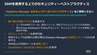 © 2020, Amazon Web Services, Inc. or its Affiliates. All rights reserved.
SSMを使用する上でのセキュリティーベストプラクティス
「Systems Manager のセキュリティのベストプラクティス」をご参照ください
https://docs.aws.amazon.com/ja_jp/systems-manager/latest/userguide/security-best-practices.html
• 最小限の特権アクセスを実装する
• ユーザのIAMポリシーは、該当リソース・特定アクションについてのみ有効に
• 例えば”ssm.StartSession”をDenyすることで、セッションマネージャを使用しない
設定が可能。
• VPCエンドポイントを使用可能
• 特別セキュアな処理が必要な場合はSession Managerに対話型コマンドのみを使
用する
• AWSおよびSSMツールを最新に保つ
• CloudWatch / CloudTrail / AWS Configを使用
 