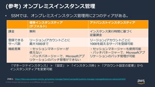 © 2020, Amazon Web Services, Inc. or its Affiliates. All rights reserved.
(参考) オンプレミスインスタンス管理
• SSMでは、オンプレミスインスタンス管理用に2つのティアがある。
標準インスタンスティア
(デフォルト)
アドバンストインスタンスティア
課金 無料 インスタンス実行時間に基づく
従量課金
登録できる
サーバ数
リージョン/アカウントごとに
最大1000まで
リージョン/アカウントごとに
1000を超えるサーバを登録可能
機能差異 ・セッションマネージャーが
使えない
・パッチパネージャーで、Microsoftアプ
リケーションのパッチ管理ができない
・セッションマネージャーも使用可能
・パッチパネージャーで、Microsoftアプ
リケーションのパッチ管理が可能
「マネージドインスタンス」 > 「設定」 > 「インスタンス枠」> 「アカウント設定の変更」から
インスタンスティアを変更可能
詳細は、https://docs.aws.amazon.com/ja_jp/systems-manager/latest/userguide/systems-manager-managedinstances-advanced.html
 