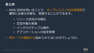 © 2020, Amazon Web Services, Inc. or its Affiliates. All rights reserved.
まとめ
• AWS SSMを用いることで、オンプレミス／AWS両環境で
運用に必要な作業を、実施することができます。
• リソース状況の可視化
• 定型作業の実施
• インタラクティブな操作
• アプリケーションの設定管理
• 何か一つの機能から始めてみてはいかがでしょうか。
 