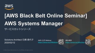 © 2020, Amazon Web Services, Inc. or its Affiliates. All rights reserved.© 2020, Amazon Web Services, Inc. or its Affiliates. All rights reserved.
AWS 公式 Webinar
https://amzn.to/JPWebinar
過去資料
https://amzn.to/JPArchive
Solutions Architect 石橋 香代子
2020/02/12
AWS Systems Manager
サービスカットシリーズ
[AWS Black Belt Online Seminar]
 