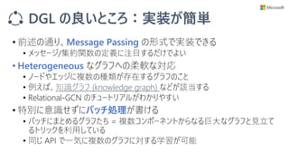 DGL の良いところ：実装が簡単
• 前述の通り、Message Passing の形式で実装できる
• メッセージ/集約関数の定義に注目するだけでよい
• Heterogeneous なグラフへの柔軟な対応
• ノードやエッジに複数の種類が存在するグラフのこと
• 例えば、知識グラフ (knowledge graph) などが該当する
• Relational-GCN のチュートリアルがわかりやすい
• 特別に意識せずにバッチ処理が書ける
• バッチにまとめるグラフたち = 複数コンポーネントからなる巨大なグラフと見立て
るトリックを利用している
• 同じ API で一気に複数のグラフに対する学習が可能
 