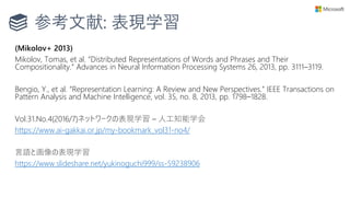 参考文献: 表現学習
(Mikolov+ 2013)
Mikolov, Tomas, et al. “Distributed Representations of Words and Phrases and Their
Compositionality.” Advances in Neural Information Processing Systems 26, 2013, pp. 3111–3119.
Bengio, Y., et al. “Representation Learning: A Review and New Perspectives.” IEEE Transactions on
Pattern Analysis and Machine Intelligence, vol. 35, no. 8, 2013, pp. 1798–1828.
Vol.31.No.4(2016/7)ネットワークの表現学習 – 人工知能学会
https://www.ai-gakkai.or.jp/my-bookmark_vol31-no4/
言語と画像の表現学習
https://www.slideshare.net/yukinoguchi999/ss-59238906
 