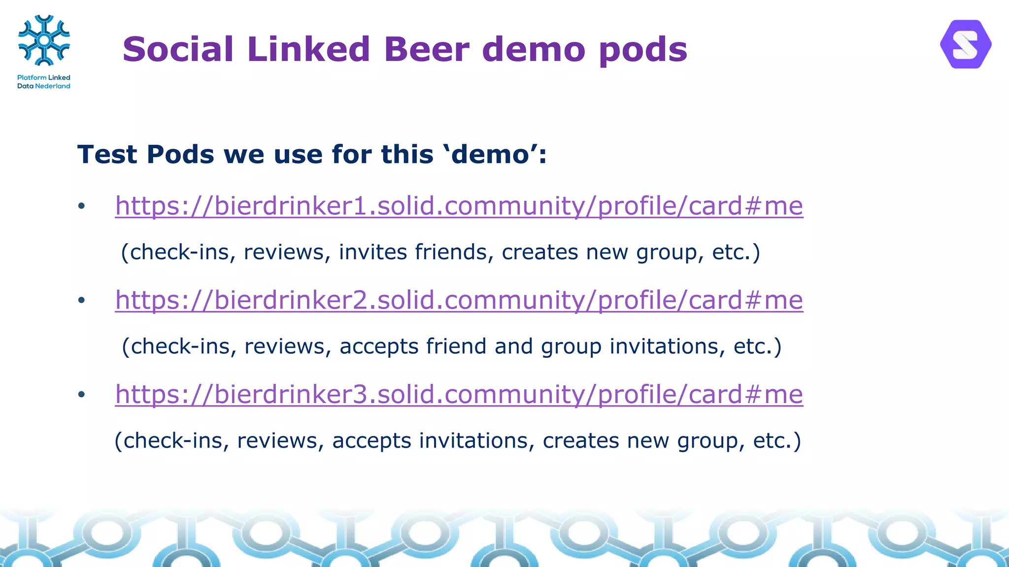 Social Linked Beer demo pods
Test Pods we use for this ‘demo’:
• https://bierdrinker1.solid.community/profile/card#me
(check-ins, reviews, invites friends, creates new group, etc.)
• https://bierdrinker2.solid.community/profile/card#me
(check-ins, reviews, accepts friend and group invitations, etc.)
• https://bierdrinker3.solid.community/profile/card#me
(check-ins, reviews, accepts invitations, creates new group, etc.)
 