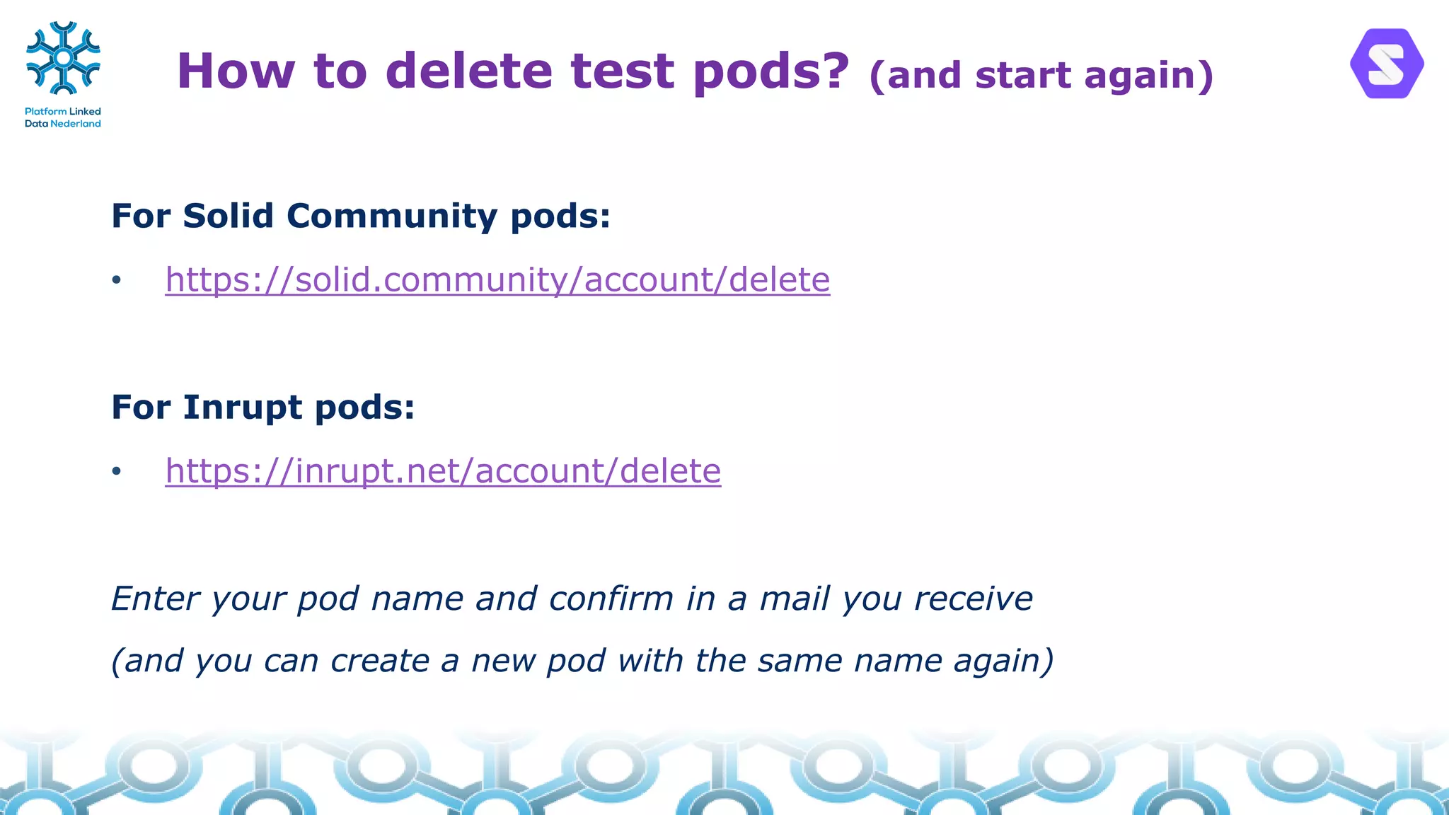 How to delete test pods? (and start again)
For Solid Community pods:
• https://solid.community/account/delete
For Inrupt pods:
• https://inrupt.net/account/delete
Enter your pod name and confirm in a mail you receive
(and you can create a new pod with the same name again)
 