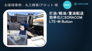 お客様事例：丸三商事/アロット 様
灯油/軽油/重油配送
効率化にSORACOM
LTE-M Button
 