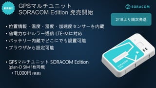 • 位置情報・温度・湿度・加速度センサーを内蔵
• 省電力なセルラー通信 LTE-Mに対応
• バッテリー内蔵でどこにでも設置可能
• ブラウザから設定可能
• GPSマルチユニット SORACOM Edition
(plan-D SIM 1枚同梱)
• 11,000円 (税抜)
GPSマルチユニット
SORACOM Edition 発売開始
2/18より順次発送
 