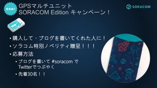 GPSマルチユニット
SORACOM Edition キャンペーン！
• 購入して、ブログを書いてくれた人に！
• ソラコム特別ノベリティ贈呈！！！
• 応募方法
• ブログを書いて #soracom で
Twitterでつぶやく
• 先着30名！！
 