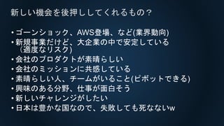 • ゴーンショック、AWS登場、など(業界動向)
• 新規事業だけど、大企業の中で安定している
（適度なリスク)
• 会社のプロダクトが素晴らしい
• 会社のミッションに共感している
• 素晴らしい人、チームがいること(ピボットできる)
• 興味のある分野、仕事が面白そう
• 新しいチャレンジがしたい
• 日本は豊かな国なので、失敗しても死なないw
新しい機会を後押ししてくれるもの？
 