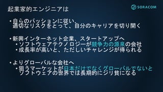 • 自らのパッションに従い、
適切なリスクをとって、自分のキャリアを切り開く
• 新興インターネット企業、スタートアップへ
• ソフトウェアテクノロジーが競争力の源泉の会社
• 成長率が高いと、ただしいチャレンジが得られる
• よりグローバルな会社へ
• 狙うマーケットが日本だけでなくグローバルでないと
ソフトウェアの世界では長期的にジリ貧になる
起業家的エンジニアは
 