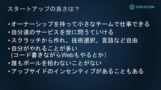 •オーナーシップを持って小さなチームで仕事できる
•自分達のサービスを世に問うていける
•スクラッチから作れ、技術選択、言語など自由
•自分がやれることが多い
(コード書きながらWebもやるとか）
•誰もボールを拾わないことがない
•アップサイドのインセンティブがあることもある
スタートアップの良さは？
 