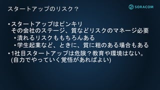 •スタートアップはピンキリ
その会社のステージ、質などリスクのマネージ必要
•潰れるリスクももちろんある
• 学生起業など、ときに、質に粗のある場合もある
•1社目スタートアップは危険？教育や環境はない。
(自力でやっていく覚悟があればよい)
スタートアップのリスク？
 