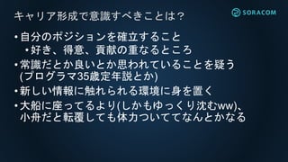 •自分のポジションを確立すること
•好き、得意、貢献の重なるところ
•常識だとか良いとか思われていることを疑う
(プログラマ35歳定年説とか)
•新しい情報に触れられる環境に身を置く
•大船に座ってるより(しかもゆっくり沈むww)、
小舟だと転覆しても体力ついててなんとかなる
キャリア形成で意識すべきことは？
 