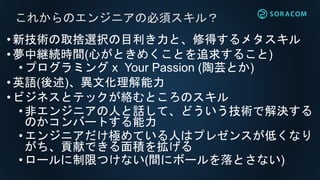 •新技術の取捨選択の目利き力と、修得するメタスキル
•夢中継続時間(心がときめくことを追求すること)
•プログラミング x Your Passion (陶芸とか)
•英語(後述)、異文化理解能力
•ビジネスとテックが絡むところのスキル
•非エンジニアの人と話して、どういう技術で解決する
のかコンバートする能力
•エンジニアだけ極めている人はプレゼンスが低くなり
がち、貢献できる面積を拡げる
•ロールに制限つけない(間にボールを落とさない)
これからのエンジニアの必須スキル？
 