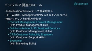 • Individual Contributorとして極め続ける
• チーム組成、Management的なスキルをみにつける
• 他のキャリアとの組み合わせ
• Product Management / Project Management
(with Product Management skills)
• Solutions Architect / Professional Services
(with Customer Management skills)
• CRE(Customer Reliability Engineer)
(with Customer Support skills)
• Evangelist
(with Marketing Skills)
エンジニア関連のロール
 