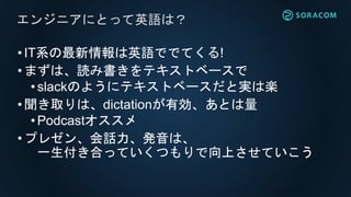 •IT系の最新情報は英語ででてくる!
•まずは、読み書きをテキストベースで
• slackのようにテキストベースだと実は楽
•聞き取りは、dictationが有効、あとは量
•Podcastオススメ
•プレゼン、会話力、発音は、
一生付き合っていくつもりで向上させていこう
エンジニアにとって英語は？
 