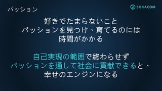 パッション
好きでたまらないこと
パッションを見つけ、育てるのには
時間がかかる
自己実現の範囲で終わらせず
パッションを通して社会に貢献できると、
幸せのエンジンになる
 