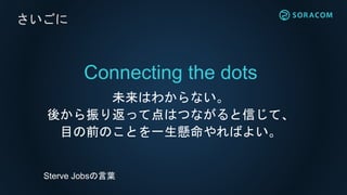 Connecting the dots
未来はわからない。
後から振り返って点はつながると信じて、
目の前のことを一生懸命やればよい。
さいごに
Sterve Jobsの言葉
 