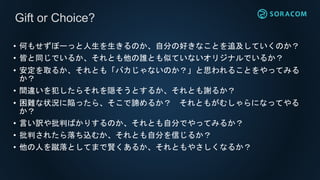 • 何もせずぼーっと人生を生きるのか、自分の好きなことを追及していくのか？
• 皆と同じでいるか、それとも他の誰とも似ていないオリジナルでいるか？
• 安定を取るか、それとも「バカじゃないのか？」と思われることをやってみる
か？
• 間違いを犯したらそれを隠そうとするか、それとも謝るか？
• 困難な状況に陥ったら、そこで諦めるか？ それともがむしゃらになってやる
か？
• 言い訳や批判ばかりするのか、それとも自分でやってみるか？
• 批判されたら落ち込むか、それとも自分を信じるか？
• 他の人を蹴落としてまで賢くあるか、それともやさしくなるか？
Gift or Choice?
 