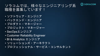 • ソフトウェア・エンジニア
• バックエンド・エンジニア
• プロダクト・マネージャー
• プロジェクト・マネージャー
• SecOpsエンジニア
• Customer Reliability Engineer
• BI & Analytics エンジニア
• ソリューションズ・アーキテクト
• プロフェッショナル・サービス・コンサルタント
ソラコムでは、様々なエンジニアリング系
職種を募集しています！
 