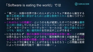 • 「第二に、米国や世界で多くの人々がソフトウェア革命から誕生する
偉大な新興企業に参加するために必要な教育やスキルを身につけてい
ないようだ。
• これはひとつの悲劇だ。というのも私が経営したすべての企業は優秀
な人材に渇望していたからだ。シリコンバレーのソフトウェアエンジ
ニア、マネージャー、マーケッター、セールスは、彼らが望むならい
つでも、高収入、高い雇用条件を引き出すことができる。
• にもかかわらず、国の失業率や不完全就業率は非常に高い。この問題
は見た目よりもひどい。というのも、既存業界の多くの就業者はソフ
トウェアによる破壊の間違った側で立ち往生していて、二度と自分の
フィールドで仕事をすることができなくなるだろう。この問題は教育
によってのみ解決可能で、道のりは遠い。」
「Software is eating the world」では
 