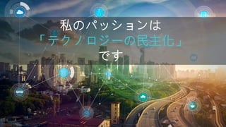 私のパッションは
「テクノロジーの民主化」
です
 
