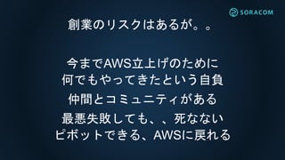 創業のリスクはあるが。。
今までAWS立上げのために
何でもやってきたという自負
仲間とコミュニティがある
最悪失敗しても、、死なない
ピボットできる、AWSに戻れる
 