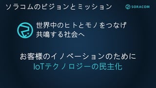 ソラコムのビジョンとミッション
世界中のヒトとモノをつなげ
共鳴する社会へ
お客様のイノベーションのために
IoTテクノロジーの民主化
 