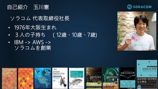 自己紹介 玉川憲
• 1976年大阪生まれ
• ３人の子持ち （12歳、10歳、7歳)
• IBM -> AWS ->
ソラコムを創業
ソラコム 代表取締役社長
 
