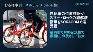 お客様事例：メルチャリ (neuet様)
自転車の位置情報や
スマートロックの施解錠
指示をSORACOMで送
受信
福岡市で1000台規模で
展開し、今後さらに拡大
 