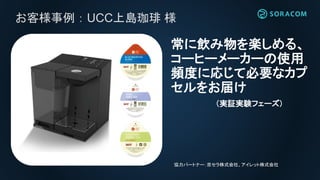 お客様事例：UCC上島珈琲 様
常に飲み物を楽しめる、
コーヒーメーカーの使用
頻度に応じて必要なカプ
セルをお届け
（実証実験フェーズ)
協力パートナー：京セラ株式会社、アイレット株式会社
 