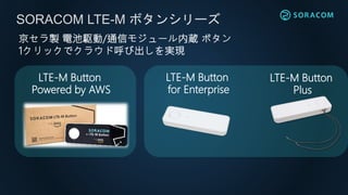 SORACOM LTE-M ボタンシリーズ
LTE-M Button
for Enterprise
LTE-M Button
Plus
京セラ製 電池駆動/通信モジュール内蔵 ボタン
1クリックでクラウド呼び出しを実現
LTE-M Button
Powered by AWS
 