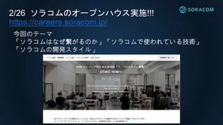 2/26 ソラコムのオープンハウス実施!!!
https://careers.soracom.jp/
今回のテーマ
「ソラコムはなぜ繋がるのか」「ソラコムで使われている技術」
「ソラコムの開発スタイル」
 