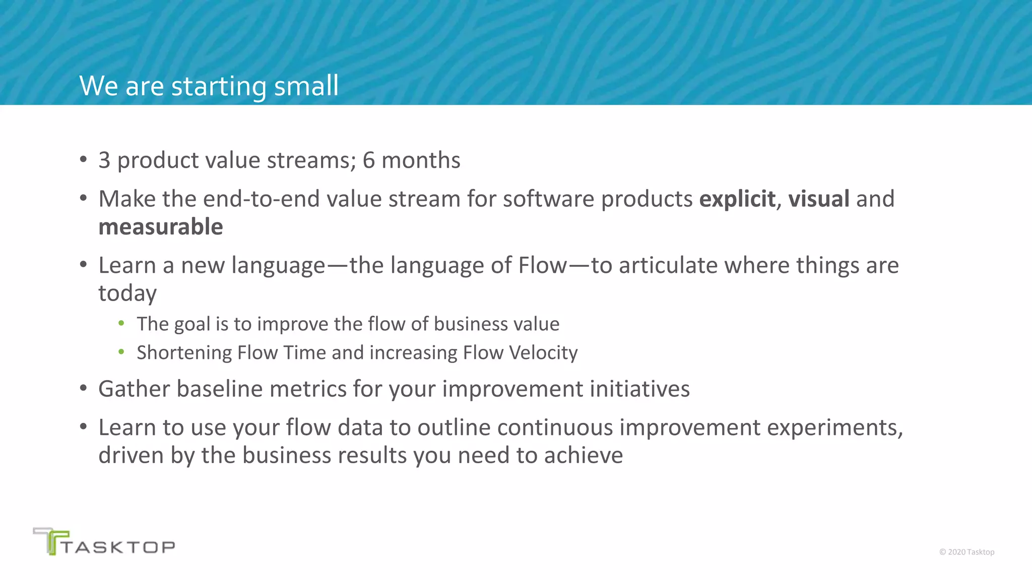 © 2020 Tasktop
We are starting small
• 3 product value streams; 6 months
• Make the end-to-end value stream for software products explicit, visual and
measurable
• Learn a new language—the language of Flow—to articulate where things are
today
• The goal is to improve the flow of business value
• Shortening Flow Time and increasing Flow Velocity
• Gather baseline metrics for your improvement initiatives
• Learn to use your flow data to outline continuous improvement experiments,
driven by the business results you need to achieve
 