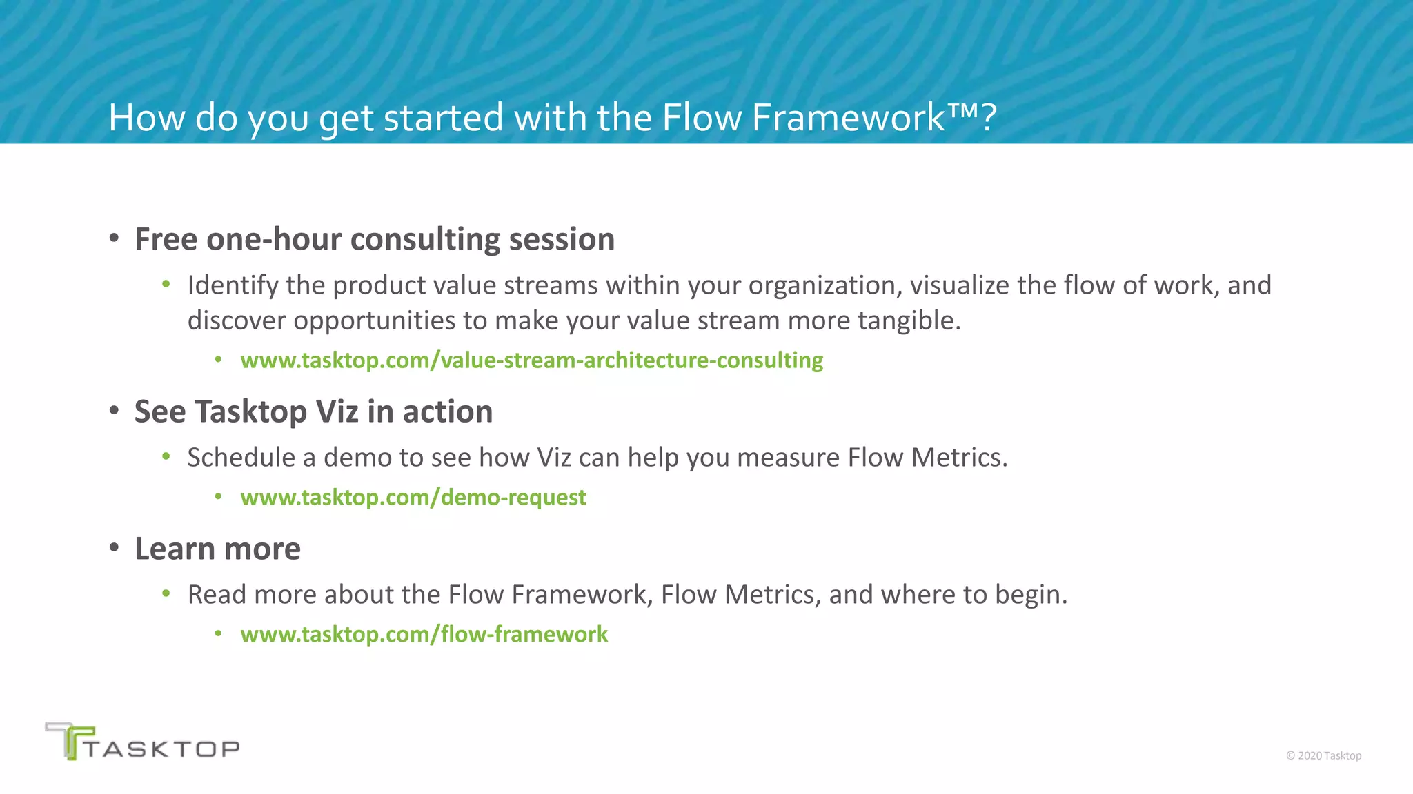 © 2020 Tasktop
• Free one-hour consulting session
• Identify the product value streams within your organization, visualize the flow of work, and
discover opportunities to make your value stream more tangible.
• www.tasktop.com/value-stream-architecture-consulting
• See Tasktop Viz in action
• Schedule a demo to see how Viz can help you measure Flow Metrics.
• www.tasktop.com/demo-request
• Learn more
• Read more about the Flow Framework, Flow Metrics, and where to begin.
• www.tasktop.com/flow-framework
How do you get started with the Flow Framework™?
 