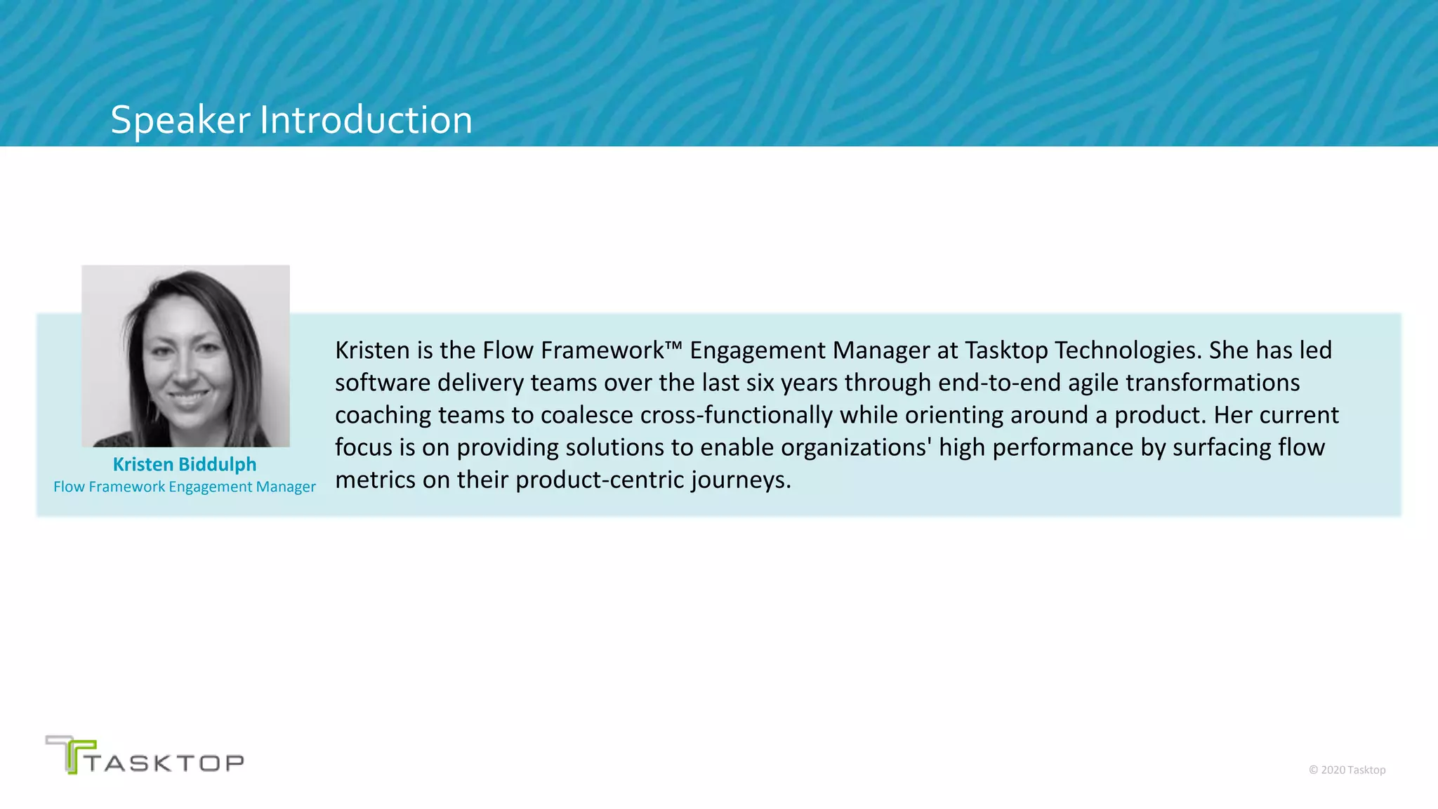 © 2020 Tasktop
Speaker Introduction
Kristen Biddulph
Flow Framework Engagement Manager
Kristen is the Flow Framework™ Engagement Manager at Tasktop Technologies. She has led
software delivery teams over the last six years through end-to-end agile transformations
coaching teams to coalesce cross-functionally while orienting around a product. Her current
focus is on providing solutions to enable organizations' high performance by surfacing flow
metrics on their product-centric journeys.
 