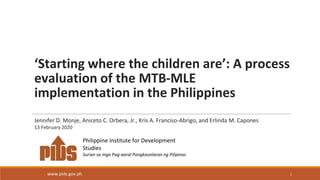‘Starting where the children are’: A process
evaluation of the MTB-MLE
implementation in the Philippines
1
Philippine Institute for Development
Studies
Surian sa mga Pag-aaral Pangkaunlaran ng Pilipinas
www.pids.gov.ph
Jennifer D. Monje, Aniceto C. Orbera, Jr., Kris A. Franciso-Abrigo, and Erlinda M. Capones
13 February 2020
 