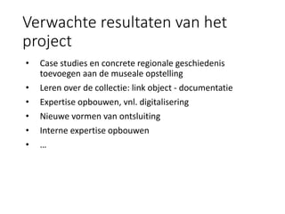Verwachte resultaten van het
project
• Case studies en concrete regionale geschiedenis
toevoegen aan de museale opstelling
• Leren over de collectie: link object - documentatie
• Expertise opbouwen, vnl. digitalisering
• Nieuwe vormen van ontsluiting
• Interne expertise opbouwen
• …
 