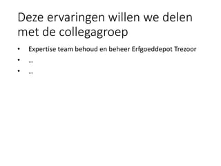 Deze ervaringen willen we delen
met de collegagroep
• Expertise team behoud en beheer Erfgoeddepot Trezoor
• …
• …
 