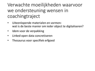 Verwachte moeilijkheden waarvoor
we ondersteuning wensen in
coachingtraject
• Uiteenlopende materialen en vormen:
wat is de beste manier om ieder object te digitaliseren?
• Idem voor de verpakking
• Linked open data concretiseren
• Thesaurus voor specifiek erfgoed
 